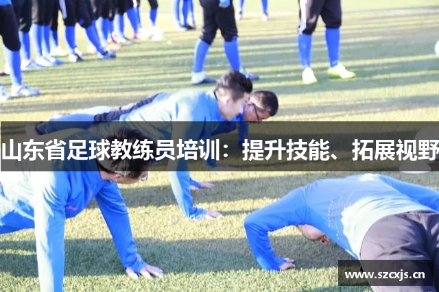 山东省足球教练员培训：提升技能、拓展视野